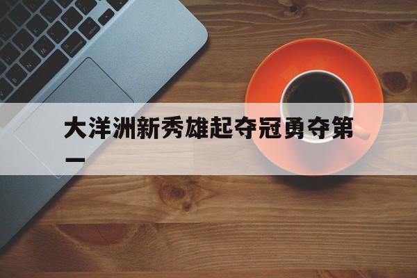 星空体育入口官网-大洋洲新秀雄起夺冠勇夺第一